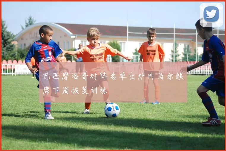 巴西摩洛哥对阵名单出炉内马尔缺席下周恢复训练