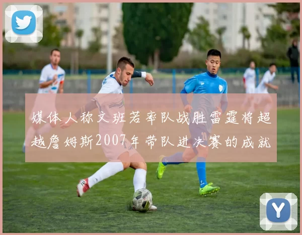 媒体人称文班若率队战胜雷霆将超越詹姆斯2007年带队进决赛的成就