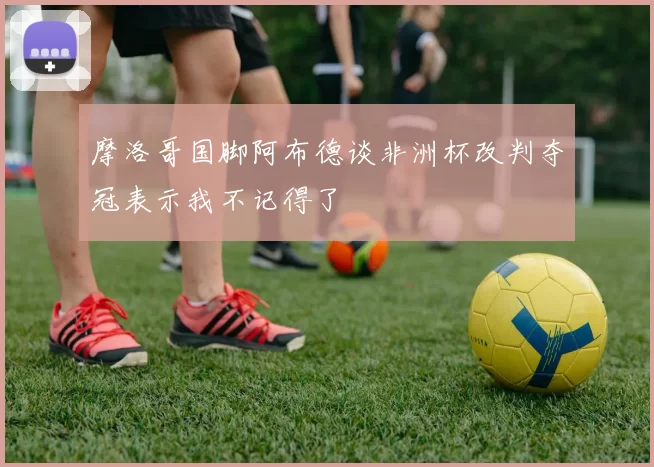 摩洛哥国脚阿布德谈非洲杯改判夺冠表示我不记得了
