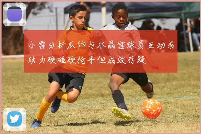 小雷分析瓜帅与水晶宫球员互动或助力硬碰硬枪手但成效存疑