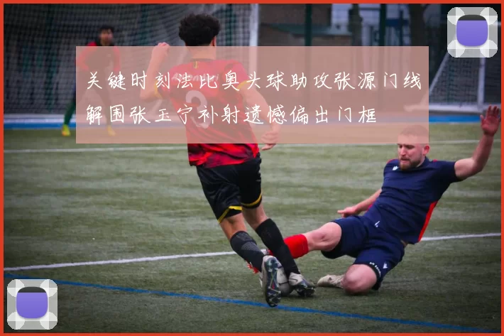 关键时刻法比奥头球助攻张源门线解围张玉宁补射遗憾偏出门框