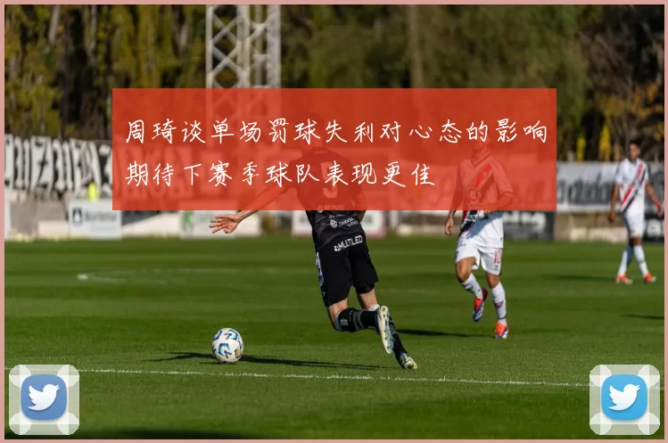 周琦谈单场罚球失利对心态的影响期待下赛季球队表现更佳