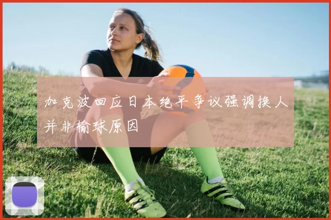 加克波回应日本绝平争议强调换人并非输球原因