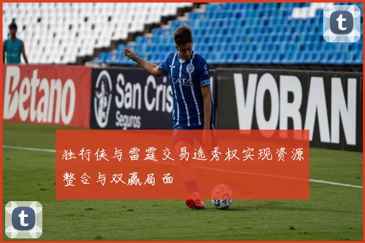 独行侠与雷霆交易选秀权实现资源整合与双赢局面