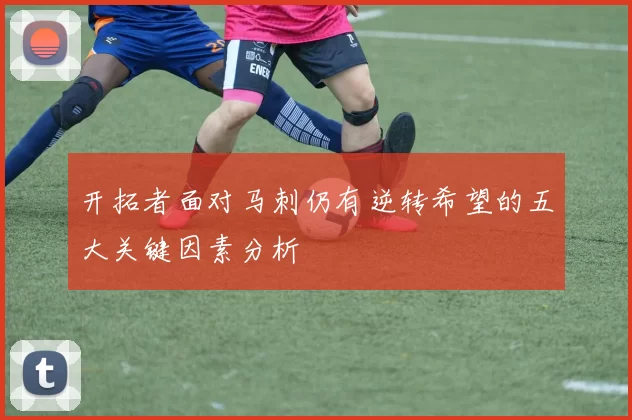 开拓者面对马刺仍有逆转希望的五大关键因素分析