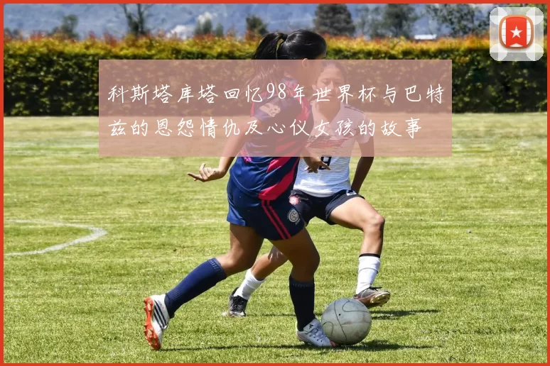 科斯塔库塔回忆98年世界杯与巴特兹的恩怨情仇及心仪女孩的故事