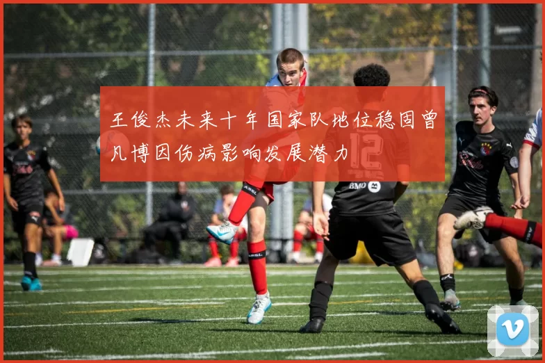王俊杰未来十年国家队地位稳固曾凡博因伤病影响发展潜力