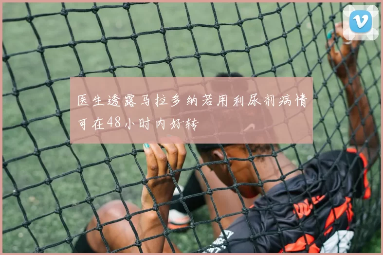 医生透露马拉多纳若用利尿剂病情可在48小时内好转