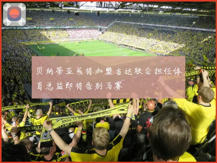 贝纳蒂亚或将加盟吉达联合担任体育总监即将告别马赛