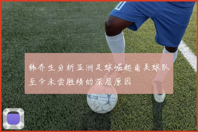 韩乔生分析亚洲足球崛起南美球队至今未尝胜绩的深层原因