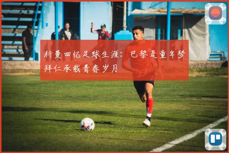 科曼回忆足球生涯：巴黎是童年梦拜仁承载青春岁月