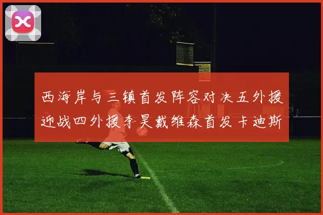 西海岸与三镇首发阵容对决五外援迎战四外援李昊戴维森首发卡迪斯出战