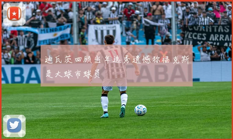 迪瓦茨回顾当年选秀遗憾称福克斯是大球市球员